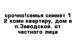 срочно!семья снимет 1-2 комн квартиру, дом в п.Заводской. от частного лица